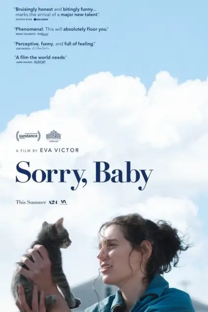 Sorry, Baby (2025) - Movie Poster. The movie poster features a woman holding a cat against a backdrop of a blue sky with fluffy white clouds. The title "Sorry, Baby" is prominently displayed in the center, with the film's director, Eva Victor, credited below. The poster includes positive reviews from various sources, such as "Bruslingly honest and biting funny... marks the arrival of a major new talent" by Patrick Ryan of USA Today, and "Phenomenal. This will absolutely floor you" by Brian Tallerico of RogerEbert.com. The film is described as "Perceptive, funny, and full of feeling" by Jon Frosh of Playlist and "A film the world needs" by Jamie Rogers. The poster also mentions that the film is a Sundance and Quirinale selection and is set to be released this summer by A24.