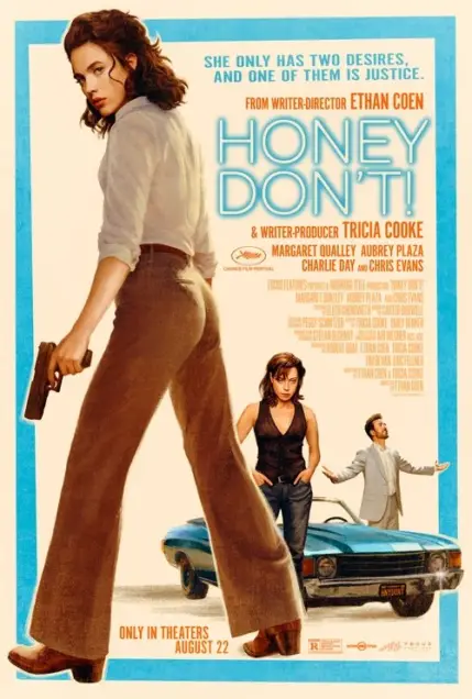 Honey Don't! (2025) - Movie Poster. The movie poster features a woman in a white blouse and brown pants, holding a gun, walking confidently towards the viewer. She is accompanied by another woman in a black tank top and jeans, standing behind a blue car. A man in a light-colored suit is also present, standing near the car. The text on the poster reads, "She only has two desires, and one of them is justice." The movie is directed by Ethan Coen and written and produced by Tricia Cooke. The cast includes Margaret Qualley, Aubrey Plaza, Charlie Day, and Chris Evans. The poster indicates that the movie is only in theaters on August 22. The rating is R, and the film is presented by Focus Features.