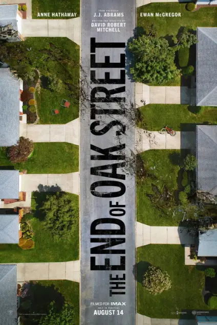 The End of Oak Street (2026) - Movie Poster. The movie poster features an aerial view of a suburban street, with houses and lawns on either side. The central focus is a large, bold title "THE END OF OAK STREET" in black letters, which dominates the middle of the image. Above the title, there are names of the actors: Anne Hathaway and Ewan McGregor, along with the director, J.J. Abrams, and the writer, David Robert Mitchell. The bottom of the poster indicates that the movie was filmed for IMAX and released on August 14. The overall design suggests a film with a focus on the suburban setting and possibly a narrative involving the residents of Oak Street.