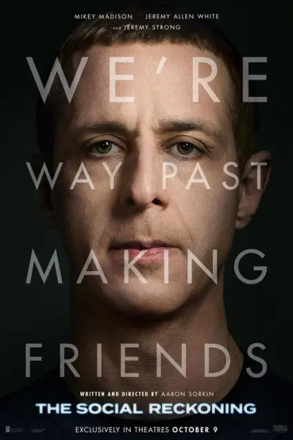 The Social Reckoning (2026) - Movie Poster. The movie poster features a close-up of a man's face, with the title "The Social Reckoning" prominently displayed at the bottom. The text "We're way past making friends" is overlaid on the image, suggesting a serious or dramatic tone. The names "Mikey Madison," "Jeremy Allen White," and "Jeremy Strong" are listed at the top, indicating the actors involved. The poster also mentions that the film is written and directed by Aaron Sorkin and is exclusively in theaters on October 9. The background is dark, which helps to focus attention on the man's face and the text.